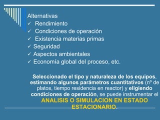 Alternativas
✓ Rendimiento
✓ Condiciones de operación
✓ Existencia materias primas
✓ Seguridad
✓ Aspectos ambientales
✓ Economía global del proceso, etc.
Seleccionado el tipo y naturaleza de los equipos,
estimando algunos parámetros cuantitativos (nº de
platos, tiempo residencia en reactor) y eligiendo
condiciones de operación, se puede instrumentar el
ANALISIS O SIMULACION EN ESTADO
ESTACIONARIO.
 
