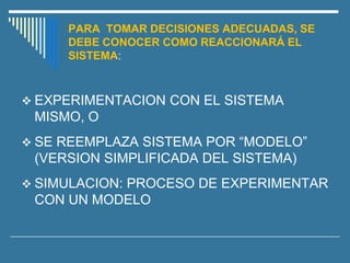 PARA TOMAR DECISIONES ADECUADAS, SE
DEBE CONOCER COMO REACCIONARÁ EL
SISTEMA:
❖ EXPERIMENTACION CON EL SISTEMA
MISMO, O
❖ SE REEMPLAZA SISTEMA POR “MODELO”
(VERSION SIMPLIFICADA DEL SISTEMA)
❖ SIMULACION: PROCESO DE EXPERIMENTAR
CON UN MODELO
 