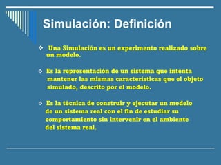 Simulación: Definición
❖ Una Simulación es un experimento realizado sobre
un modelo.
❖ Es la representación de un sistema que intenta
mantener las mismas características que el objeto
simulado, descrito por el modelo.
❖ Es la técnica de construir y ejecutar un modelo
de un sistema real con el fin de estudiar su
comportamiento sin intervenir en el ambiente
del sistema real.
 
