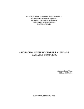 REPÚBLICA BOLIVARIANA DE VENEZUELA
UNIVERSIDAD “FERMÍN TORO”
VICERECTORADO ACADÉMICO
DECANATO DE INGENIERÍA
MATEMATICA IV
ASIGNACIÓN DE EJERCICIOS DE LA UNIDAD I
VARIABLE COMPLEJA.
Alumno: Jorge Vivas
Cédula: 18.356.161
CABUDARE, FEBRERO 2016
 