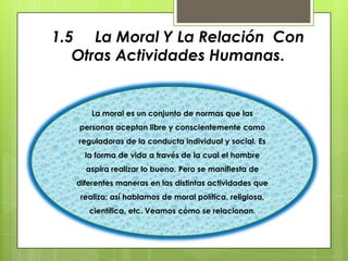 1.5 La Moral Y La Relación Con
   Otras Actividades Humanas.


      La moral es un conjunto de normas que las
   personas aceptan libre y conscientemente como
   reguladoras de la conducta individual y social. Es
    la forma de vida a través de la cual el hombre
    aspira realizar lo bueno. Pero se manifiesta de
  diferentes maneras en las distintas actividades que
   realiza; así hablamos de moral política, religiosa,
     científica, etc. Veamos cómo se relacionan.
 