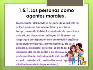 1.5.1.Las personas como
      agentes morales .
En el carácter del individuo se pone de manifiesto su
actitud personal hacia la realidad y al mismo
tiempo, un modo habitual y constante de reaccionar
ante ella en situaciones análogas. En él entran los
rasgos que corresponden a su constitución orgánica
(estructura emocional, sistema nervioso, etc.); sin
embargo, el carácter se forma, sobre todo, bajo la
influencia del medio social y en el curso de la
participación del individuo en la vida social (en la
escuela, en la familia, en las diferentes organizaciones
o instituciones de trabajo, etcétera).
 
