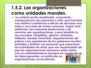 1.5.2. Las organizaciones
como unidades morales.
    La unidad social coordinada, consciente,
    compuesta por dos personas o más, que funciona
    con relativa constancia a efecto de alcanzar una
    meta o una serie de metas comunes. Según esta
    definición, las empresas productoras y de
    servicios son organizaciones, como también lo
    son escuelas, hospitales, iglesias, unidades,
    militares, tiendas minoristas, departamentos de
    policía y los organismos de los gobiernos locales,
    estatales y federal. Las personas que supervisan
    las actividades de otras, que son responsables de
    que las organizaciones alcancen estas metas,
    con sus administradores (aunque en ocasiones se
    les llama gerentes, en particular en
    organizaciones no lucrativas).
 