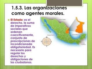 1.5.3. Las organizaciones
    como agentes morales.
   El Estado: es el
    derecho, la suma
    de imperativos
    sociales que
    ordenan
    coercitivamente,
    conjunto de
    prescripciones de
    incondicionada
    obligatoriedad. Es
    necesario para
    regular los
    derechos y
    obligaciones de
    los ciudadanos.
 