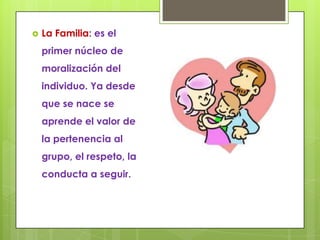    La Familia: es el
    primer núcleo de
    moralización del
    individuo. Ya desde
    que se nace se
    aprende el valor de
    la pertenencia al
    grupo, el respeto, la
    conducta a seguir.
 