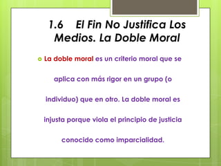 1.6 El Fin No Justifica Los
      Medios. La Doble Moral
   La doble moral es un criterio moral que se


       aplica con más rigor en un grupo (o


    individuo) que en otro. La doble moral es


    injusta porque viola el principio de justicia


         conocido como imparcialidad.
 