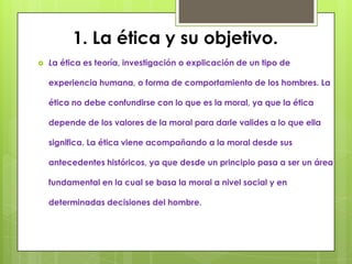 1. La ética y su objetivo.
   La ética es teoría, investigación o explicación de un tipo de

    experiencia humana, o forma de comportamiento de los hombres. La

    ética no debe confundirse con lo que es la moral, ya que la ética

    depende de los valores de la moral para darle valides a lo que ella

    significa. La ética viene acompañando a la moral desde sus

    antecedentes históricos, ya que desde un principio pasa a ser un área

    fundamental en la cual se basa la moral a nivel social y en

    determinadas decisiones del hombre.
 