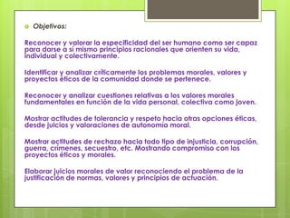    Objetivos:

Reconocer y valorar la especificidad del ser humano como ser capaz
para darse a sí mismo principios racionales que orienten su vida,
individual y colectivamente.

Identificar y analizar críticamente los problemas morales, valores y
proyectos éticos de la comunidad donde se pertenece.

Reconocer y analizar cuestiones relativas a los valores morales
fundamentales en función de la vida personal, colectiva como joven.

Mostrar actitudes de tolerancia y respeto hacia otras opciones éticas,
desde juicios y valoraciones de autonomía moral.

Mostrar actitudes de rechazo hacia todo tipo de injusticia, corrupción,
guerra, crímenes, secuestro, etc. Mostrando compromiso con los
proyectos éticos y morales.

Elaborar juicios morales de valor reconociendo el problema de la
justificación de normas, valores y principios de actuación.
 