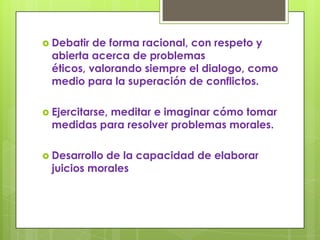  Debatir  de forma racional, con respeto y
  abierta acerca de problemas
  éticos, valorando siempre el dialogo, como
  medio para la superación de conflictos.

 Ejercitarse,
            meditar e imaginar cómo tomar
  medidas para resolver problemas morales.

 Desarrollo de la capacidad de elaborar
  juicios morales
 