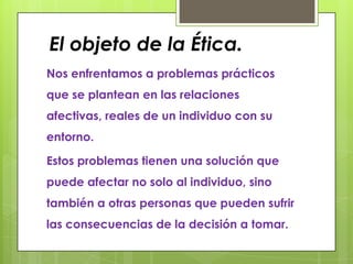 El objeto de la Ética.
Nos enfrentamos a problemas prácticos
que se plantean en las relaciones
afectivas, reales de un individuo con su
entorno.

Estos problemas tienen una solución que
puede afectar no solo al individuo, sino
también a otras personas que pueden sufrir
las consecuencias de la decisión a tomar.
 