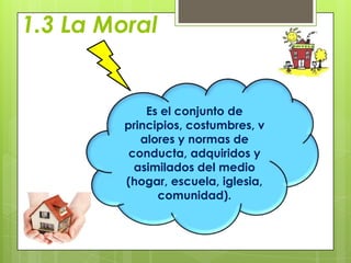 1.3 La Moral


             Es el conjunto de
         principios, costumbres, v
            alores y normas de
          conducta, adquiridos y
           asimilados del medio
         (hogar, escuela, iglesia,
               comunidad).
 