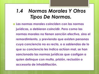 1.4     Normas Morales Y Otros
             Tipos De Normas.
   Las normas morales coinciden con las normas
    jurídicas, o debieran coincidir. Pero como las
    normas morales no tienen sanción efectiva, sino el
    remordimiento, y previendo que existen personas
    cuya conciencia no es recta, o a sabiendas de lo
    que su conciencia les indica actúan mal, se han
    sancionado las normas jurídicas que castigan a
    quien delinque con multa, prisión, reclusión o
    accesoria de inhabilitación.
 