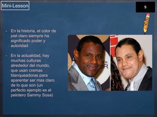 Mini-Lesson 
- En la historia, el color de 
piel claro siempre ha 
significado poder y 
autoridad 
- En la actualidad, hay 
muchas culturas 
alrededor del mundo, 
que usan cremas 
blanqueadoras para 
aparentar ser mas claro 
de lo que son (un 
perfecto ejemplo es el 
pelotero Sammy Sosa) 
 