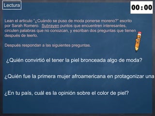 Lectura 
Lean el articulo “¿Cuándo se puso de moda ponerse moreno?” escrito 
por Sarah Romero. Subrayen puntos que encuentren interesantes, 
circulen palabras que no conozcan, y escriban dos preguntas que tienen 
después de leerlo. 
Después respondan a las siguientes preguntas. 
¿Quién convirtió el tener la piel bronceada algo de moda? 
¿Quién fue la primera mujer afroamericana en protagonizar una ¿En tu país, cuál es la opinión sobre el color de piel? 
 