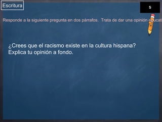 Escritura 
Responde a la siguiente pregunta en dos párrafos. Trata de dar una opinión educativa. 
¿Crees que el racismo existe en la cultura hispana? 
Explica tu opinión a fondo. 
