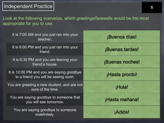 Independent Practice 
Look at the following scenarios, which greetings/farewells would be the most 
appropriate for you to use. 
It is 7:00 AM and you just ran into your 
teacher. 
It is 6:00 PM and you just ran into your 
friend. 
It is 6:30 PM and you are leaving your 
friend’s house. 
It is 12:00 PM and you are saying goodbye 
to a friend you will be seeing soon. 
You are greeting a new student, and are not 
sure of the time. 
You are saying goodbye to someone that 
you will see tomorrow. 
You are saying goodbye to someone 
indefinitely. 
¡Buenos días! 
¡Buenas tardes! 
¡Buenas noches! 
¡Hasta pronto! 
¡Hola! 
¡Hasta mañana! 
¡Adiós! 
 