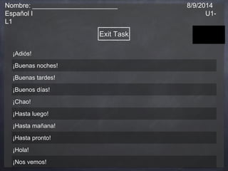 Nombre: _______________________ 8/9/2014 
Español I U1- 
L1 
Exit Task 
¡Adiós! 
¡Buenas noches! 
¡Buenas tardes! 
¡Buenos días! 
¡Chao! 
¡Hasta luego! 
¡Hasta mañana! 
¡Hasta pronto! 
¡Hola! 
¡Nos vemos! 
