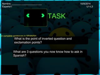 Nombre: _______________________ 10/9/2014 
Español I U1-L3 
TASK 
questions in complete sentences in SPANISH. 
What is the point of inverted question and 
exclamation points? 
What are 3 questions you now know how to ask in 
Spanish? 
