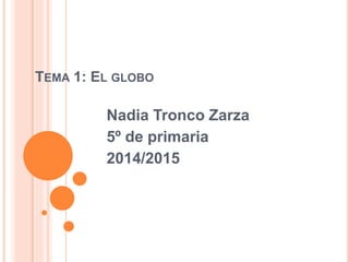 TEMA 1: EL GLOBO 
Nadia Tronco Zarza 
5º de primaria 
2014/2015 
 