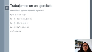 Trabajemos en un ejercicio:
Desarrollar la siguiente expresión algebraica:
4 𝑥 + 2 − 3 𝑥 + 2 2
4𝑥 + 8 − 3(𝑥2
+ 2(𝑥. 2) + 22
)
4𝑥 + 8 − 3(𝑥2
+ 4𝑥 + 4)
4𝑥 + 8 − 3𝑥2
− 12𝑥 − 12
−3𝑥2 − 8𝑥 − 4
 