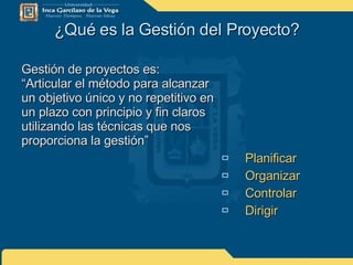 ¿Qué es la Gestión del Proyecto? Planificar Organizar Controlar  Dirigir Gestión de proyectos es: “ Articular el método para alcanzar un objetivo único y no repetitivo en un plazo con principio y fin claros utilizando las técnicas que nos proporciona la gestión” 