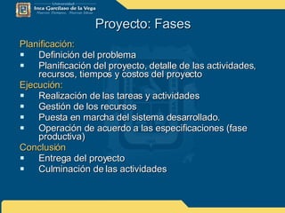 Proyecto: Fases Planificación: Definición del problema Planificación del proyecto, detalle de las actividades, recursos, tiempos y costos del proyecto Ejecución: Realización de las tareas y actividades Gestión de los recursos Puesta en marcha del sistema desarrollado.  Operación de acuerdo a las especificaciones (fase productiva) Conclusión Entrega del proyecto  Culminación de las actividades 