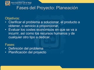 Fases del Proyecto: Planeación Objetivos: Clarificar el problema a solucionar, el producto a obtener, o servicio a proporcionar, Evaluar los costes económicos en que se va a incurrir, así como los recursos humanos y de cualquier otro tipo a dedicar. Fases: Definición del problema Planificación del proyecto 