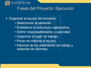 Fases del Proyecto: Ejecución Organizar el equipo del proyecto: Seleccionar al personal, Establecer la estructura organizativa, Definir responsabilidades y autoridad, Organizar el lugar de trabajo, Poner en marcha el equipo. Informar de los estándares de trabajo y sistemas de informes. 