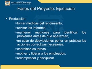 Fases del Proyecto: Ejecución Producción: tomar medidas del rendimiento, revisar los informes, mantener reuniones para identificar los problemas antes de que aparezcan, en caso de desviaciones poner en práctica las acciones correctivas necesarias, coordinar las tareas, motivar y liderar a los empleados, recompensar y disciplinar 