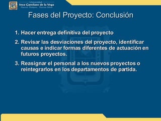Fases del Proyecto: Conclusión Hacer entrega definitiva del proyecto Revisar las desviaciones del proyecto, identificar causas e indicar formas diferentes de actuación en futuros proyectos. Reasignar el personal a los nuevos proyectos o reintegrarlos en los departamentos de partida. 