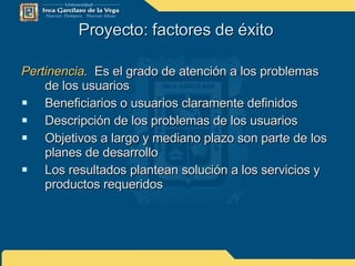 Proyecto: factores de éxito  Pertinencia .   Es el grado de atención a los problemas de los usuarios Beneficiarios o usuarios claramente definidos Descripción de los problemas de los usuarios Objetivos a largo y mediano plazo son parte de los planes de desarrollo Los resultados plantean solución a los servicios y productos requeridos 