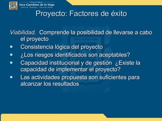 Proyecto: Factores de éxito Viabilidad.   Comprende la posibilidad de llevarse a cabo el proyecto Consistencia lógica del proyecto ¿Los riesgos identificados son aceptables? Capacidad institucional y de gestión  ¿Existe la capacidad de implementar el proyecto? Las actividades propuesta son suficientes para alcanzar los resultados 