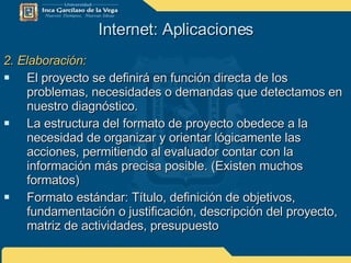 Internet: Aplicaciones 2. Elaboración: El proyecto se definirá en función directa de los problemas, necesidades o demandas que detectamos en nuestro diagnóstico. La estructura del formato de proyecto obedece a la necesidad de organizar y orientar lógicamente las acciones, permitiendo al evaluador contar con la información más precisa posible. (Existen muchos formatos) Formato estándar: Título, definición de objetivos, fundamentación o justificación, descripción del proyecto,  matriz de actividades, presupuesto 