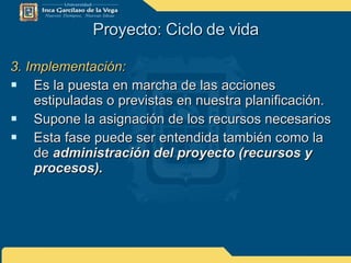 Proyecto: Ciclo de vida 3. Implementación: Es la puesta en marcha de las acciones estipuladas o previstas en nuestra planificación. Supone la asignación de los recursos necesarios Esta fase puede ser entendida también como la de  administración del proyecto (recursos y procesos). 