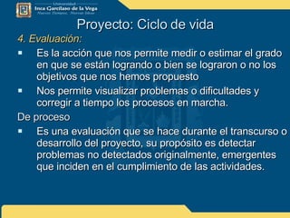 Proyecto: Ciclo de vida 4. Evaluación: Es la acción que nos permite medir o estimar el grado en que se están logrando o bien se lograron o no los objetivos que nos hemos propuesto Nos permite visualizar problemas o dificultades y corregir a tiempo los procesos en marcha. De proceso Es una evaluación que se hace durante el transcurso o desarrollo del proyecto, su propósito es detectar problemas no detectados originalmente, emergentes que inciden en el cumplimiento de las actividades. 