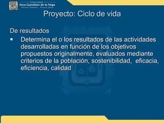 Proyecto: Ciclo de vida De resultados Determina el o los resultados de las actividades desarrolladas en función de los objetivos propuestos originalmente, evaluados mediante criterios de la población, sostenibilidad,  eficacia, eficiencia, calidad 