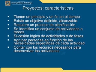 Proyectos: características Tienen un principio y un fin en el tiempo Existe un objetivo definido, alcanzable  Requiere un proceso de planificación Se identifica un conjunto de actividades o tareas  Sucesión lógica de actividades o de fases  Agrupar personas en función de las necesidades específicas de cada actividad  Contar con los recursos necesarios para desenvolver las actividades   