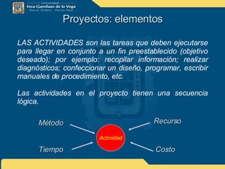 Proyectos: elementos LAS ACTIVIDADES son las tareas que deben ejecutarse para llegar en conjunto a un fin preestablecido (objetivo deseado); por ejemplo: recopilar información; realizar diagnósticos; confeccionar un diseño, programar, escribir manuales de procedimiento, etc. Las actividades en el proyecto tienen una secuencia lógica. Actividad Método Tiempo Recurso Costo 