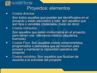 Proyectos: elementos Costos directos Son todos aquellos que pueden ser identificados en el proyecto y están asociados a este, son aquellos que son fijos o variables (materiales, mano de obra) Costos indirectos Son aquellos que están involucrados en el proyecto, pero tienen una  relevancia relativa (alquileres, licencias) Costos Fijos.  Son aquellos costos comprometidos, programados o planeados que se incurren para proveer y mantener la capacidad operativa del proyecto Costos variables.  Son aquellos que fluctúan de acuerdo a la actividad del proyecto 