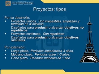 Proyectos: tipos Por su desarrollo: Proyectos únicos.  Son irrepetibles, empiezan y terminan en si mismos. Diseñados para  producir  o alcanzar  objetivos no repetitivos   Proyectos continuos.  Son repetitivas Diseñados para  producir  o alcanzar  objetivos similares Por extensión: Largo plazo.  Periodos superiores a 3 años. Mediano plazo.  Periodos entre 1-3 años.  Corto plazo.  Periodos menores de 1 año 