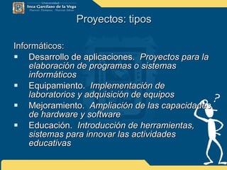 Proyectos: tipos Informáticos: Desarrollo de aplicaciones.  Proyectos para la elaboración de programas o sistemas informáticos Equipamiento.  Implementación de laboratorios y adquisición de equipos Mejoramiento.  Ampliación de las capacidades de hardware y software Educación.  Introducción de herramientas, sistemas para innovar las actividades educativas 