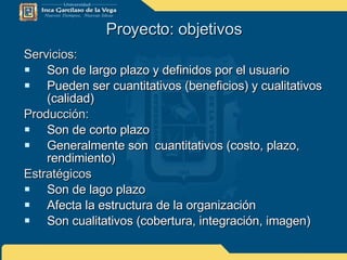 Proyecto: objetivos Servicios: Son de largo plazo y definidos por el usuario Pueden ser cuantitativos (beneficios) y cualitativos (calidad) Producción: Son de corto plazo Generalmente son  cuantitativos (costo, plazo, rendimiento) Estratégicos  Son de lago plazo Afecta la estructura de la organización Son cualitativos (cobertura, integración, imagen) 
