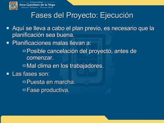 Fases del Proyecto: Ejecución Aquí se lleva a cabo el plan previo, es necesario que la planificación sea buena. Planificaciones malas llevan a: Posible cancelación del proyecto, antes de comenzar. Mal clima en los trabajadores. Las fases son: Puesta en marcha. Fase productiva. 