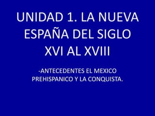 UNIDAD 1. LA NUEVA
 ESPAÑA DEL SIGLO
    XVI AL XVIII
    -ANTECEDENTES EL MEXICO
  PREHISPANICO Y LA CONQUISTA.
 