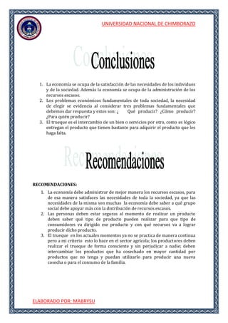 UNIVERSIDAD NACIONAL DE CHIMBORAZO
ELABORADO POR: MABRYSU
1. La economía se ocupa de la satisfacción de las necesidades de los individuos
y de la sociedad. Además la economía se ocupa de la administración de los
recursos escasos.
2. Los problemas económicos fundamentales de toda sociedad, la necesidad
de elegir se evidencia al considerar tres problemas fundamentales que
debemos dar respuesta y estos son: ¿ Qué producir? ¿Cómo producir?
¿Para quién producir?
3. El trueque es el intercambio de un bien o servicios por otro, como es lógico
entregan el producto que tienen bastante para adquirir el producto que les
haga falta.
RECOMENDACIONES:
1. La economía debe administrar de mejor manera los recursos escasos, para
de esa manera satisfaces las necesidades de toda la sociedad, ya que las
necesidades de la misma son muchas la economía debe saber a qué grupo
social debe apoyar más con la distribución de recursos escasos.
2. Las personas deben estar seguras al momento de realizar un producto
deben saber qué tipo de producto pueden realizar para que tipo de
consumidores va dirigido ese producto y con qué recursos va a lograr
producir dicho producto.
3. El trueque en los actuales momentos ya no se practica de manera continua
pero a mi criterio esto lo hace en el sector agrícola; los productores deben
realizar el trueque de forma consciente y sin perjudicar a nadie; deben
intercambiar los productos que ha cosechado en mayor cantidad por
productos que no tenga y puedan utilizarlo para producir una nueva
cosecha o para el consumo de la familia.
 