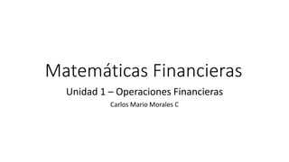 Matemáticas Financieras
Unidad 1 – Operaciones Financieras
Carlos Mario Morales C
 