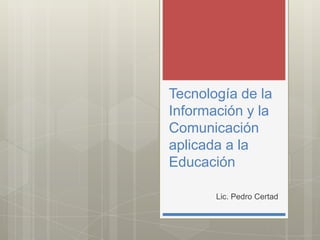 Tecnología de la
Información y la
Comunicación
aplicada a la
Educación

       Lic. Pedro Certad
 