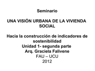 Seminario

UNA VISIÓN URBANA DE LA VIVIENDA
             SOCIAL

Hacia la construcción de indicadores de
             sostenibilidad
        Unidad 1- segunda parte
         Arq. Graciela Falivene
              FAU – UCU
                  2012
 