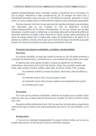 I.P.P. Nº 8163 Carrera: Prof. Educa. Primaria Materia: Educación Tecnológica y su Didáctica Profesor: Horacio Ruiz
aspectos medioambientales, éticos, culturales, sociales y económicos de la comunidad a la
que se dirigen. Atendiendo a estas consideraciones, las TA emergen del medio local, y
normalmente demandan menos recursos, son más fáciles de mantener, presentan un menor
coste y un menor impacto sobre el medio ambiente respecto a otras tecnologías equiparables.
Quienes proponen el término lo usan para describir aquellas tecnologías que consideran
más adecuadas para su uso en países en vías de desarrollo o en zonas
rurales subdesarrolladas de los países industrializados, en las que piensan que las altas
tecnologías no podrían operar y mantenerse. La tecnología adecuada normalmente prefiere las
soluciones intensivas en trabajo a otras intensivas en capital, aunque utiliza mecanismos de
ahorro de trabajo cuando esto no implica altos costos de mantenimiento o de capital. En la
práctica se la define a menudo como la que usa el nivel de tecnología más sencilla que puede
alcanzar con eficacia el propósito buscado para esa localización concreta.
Productos tecnológicos reutilizables, reciclables y biodegradables
Reciclable
Un producto reciclable, es aquel que cuando ya termina su vida útil puede someterse a
un proceso de transformación y convertirse en un nuevo material listo para volver a ser usado.
Si sabemos bien cómo separar envases y la basura en general en los diferentes
contenedores, este proceso será mucho más sencillo y eficaz. Así, se podrán reciclar tetra
bricks, cajas, revistas, envases, botellas, papel, latas, conservas, frascos. Pero, ya sabes:
• Al contenedor amarillo lo envases de plástico, tetra bricks y latas de refresco y
conserva.
• Al contender verde el vidrio, al azul el papel y cartón.
• Al contenedor marrón toda la basura orgánica como desperdicios de comida.
• Al contender gris el resto.
Reutilizable
En el caso de los productos reutilizables, hablamos de aquellos que se pueden utilizar
todas las veces que se desee antes de eliminarlo por completo. Es todo lo contrario al típico
usar y tirar.
Se puede reutilizar prácticamente todo. Solo hay que tener la mente alerta y preguntarnos
antes de tirar algo a la basura si se podría aprovechar para otro fin. En caso afirmativo, ¡no lo
tires!
Biodegradable
¿Y qué son los materiales biodegradables? Su propio nombre lo indica, son los que se
pueden descomponer sin intervención humana en elementos naturales.
 