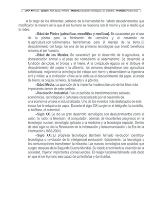 I.P.P. Nº 8163 Carrera: Prof. Educa. Primaria Materia: Educación Tecnológica y su Didáctica Profesor: Horacio Ruiz
A lo largo de los diferentes períodos de la humanidad ha habido descubrimientos que
modificaron la manera en la que el ser humano se relaciona con él mismo y con el medio que
lo rodea:
• Edad de Piedra (paleolítico, mesolítico y neolítico). Se caracterizó por el uso
de la piedra para la fabricación de utensilios y el desarrollo de
la agricultura con rudimentarias herramientas para el manejo de la tierra. El
descubrimiento del fuego fue una de las primeras tecnologías que brindó beneficios
notorios al ser humano.
• Edad de los Metales. Se caracterizó por el desarrollo de la agricultura, la
domesticación animal y el paso del nomadismo al sedentarismo. Se desarrolló la
fundición del cobre, el bronce y el hierro. A la civilización egipcia se le atribuye el
descubrimiento del papiro y la alfarería; los romanos desarrollaron una agricultura
sofisticada, mejoraron la tecnología del trabajo con hierro y desarrollaron la ingeniería
civil y militar; a la civilización china se le atribuye el descubrimiento del papel, el arado
de hierro, la brújula, la hélice, la ballesta y la pólvora.
• Edad Media. La aparición de la imprenta moderna fue uno de los hitos más
importantes dentro de este período.
• Revolución Industrial. Fue un período de transformaciones sociales,
económicas, tecnológicas y culturales caracterizado por el desarrollo de
una economía urbana e industrializada. Uno de los inventos más destacados de esta
época fue la máquina de vapor. Durante el siglo XIX surgieron el telégrafo, la bombilla,
el teléfono, el automóvil.
• Siglo XX. Se dio un gran desarrollo tecnológico con descubrimientos como el
avión, la radio, la televisión, el computador, además de importantes progresos en la
tecnología nuclear, tecnología aplicada a la medicina y la tecnología espacial. Dentro
de este siglo se dio la Revolución de la información y telecomunicación o la Era de la
información (1985-2000).
• Siglo XXI. El progreso tecnológico (también llamado revolución científico-
tecnológica o revolución de la inteligencia) evolucionó rápidamente. La tecnología y
las comunicaciones transforman la industria. Las nuevas tecnologías son aquellas que
surgen después de la Segunda Guerra Mundial. Su rápido crecimiento e inserción en la
sociedad, trajeron importantes consecuencias. El riesgo fundamentalmente está dado
en que el ser humano sea capaz de controlarlas y dominarlas.
 